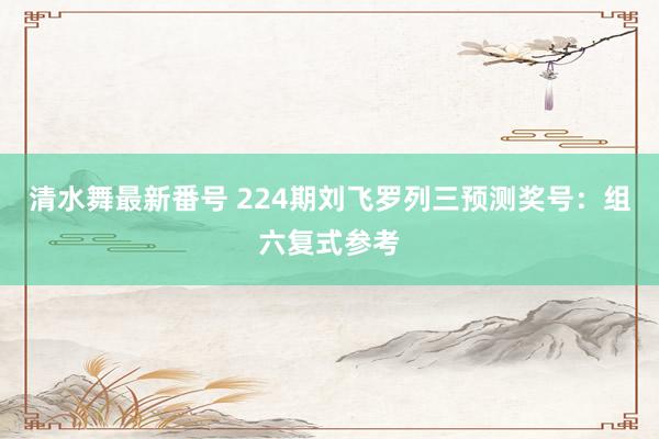 清水舞最新番号 224期刘飞罗列三预测奖号：组六复式参考