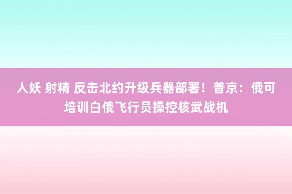 人妖 射精 反击北约升级兵器部署！普京：俄可培训白俄飞行员操控核武战机