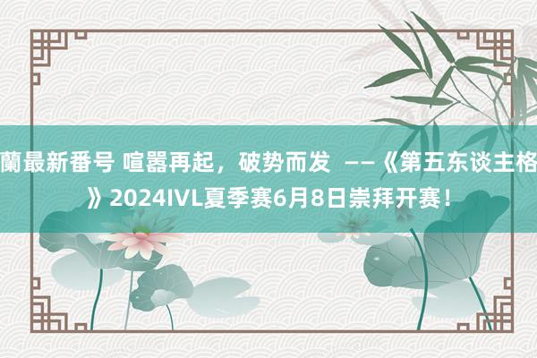 蘭最新番号 喧嚣再起，破势而发  ——《第五东谈主格》2024IVL夏季赛6月8日崇拜开赛！