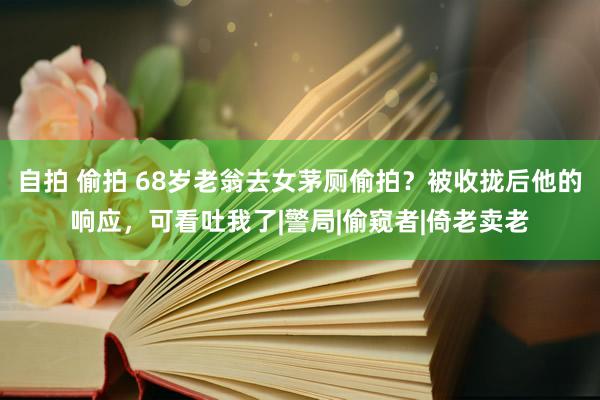 自拍 偷拍 68岁老翁去女茅厕偷拍？被收拢后他的响应，可看吐我了|警局|偷窥者|倚老卖老