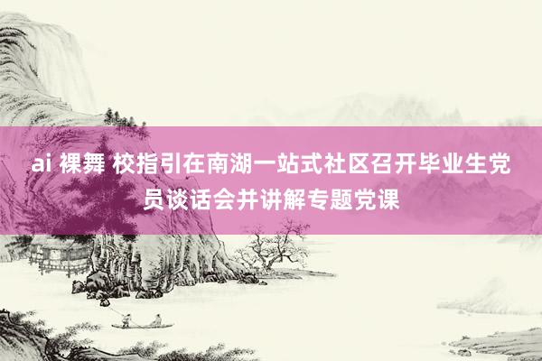 ai 裸舞 校指引在南湖一站式社区召开毕业生党员谈话会并讲解专题党课