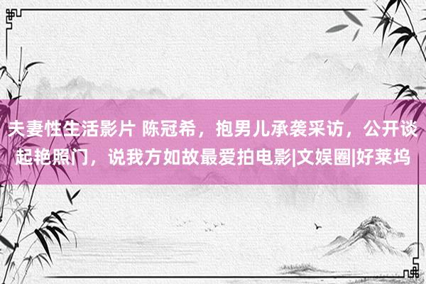 夫妻性生活影片 陈冠希，抱男儿承袭采访，公开谈起艳照门，说我方如故最爱拍电影|文娱圈|好莱坞