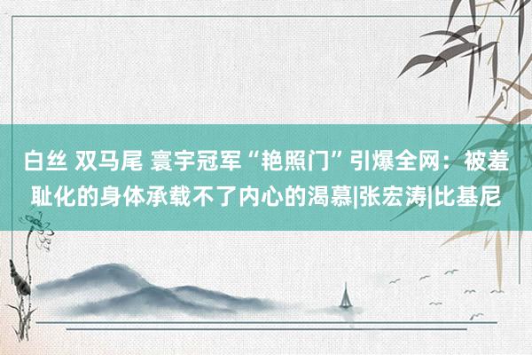 白丝 双马尾 寰宇冠军“艳照门”引爆全网：被羞耻化的身体承载不了内心的渴慕|张宏涛|比基尼