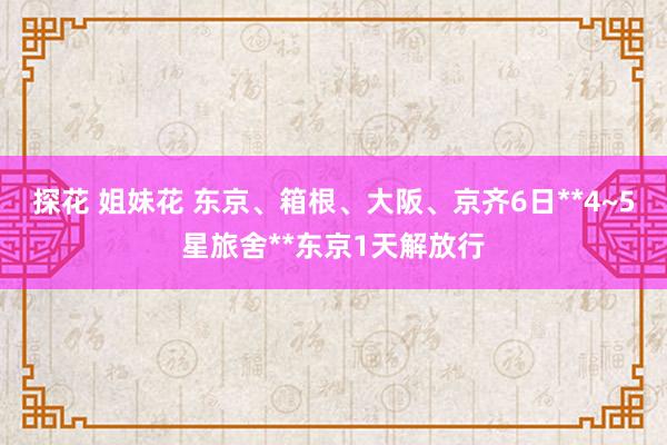 探花 姐妹花 东京、箱根、大阪、京齐6日**4~5星旅舍**东京1天解放行