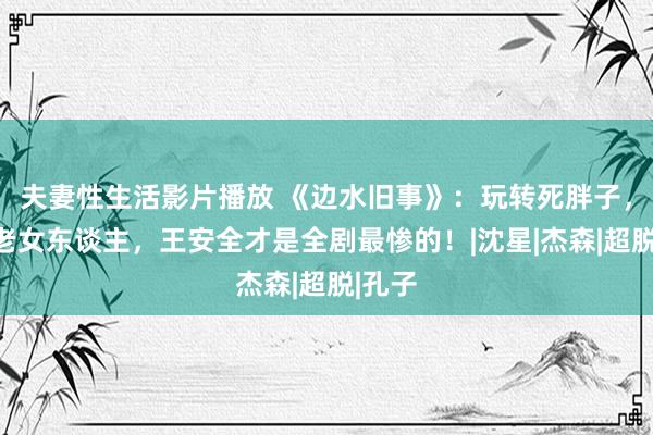 夫妻性生活影片播放 《边水旧事》：玩转死胖子，伺候老女东谈主，王安全才是全剧最惨的！|沈星|杰森|超脱|孔子