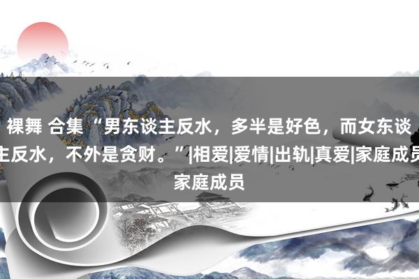 裸舞 合集 “男东谈主反水，多半是好色，而女东谈主反水，不外是贪财。”|相爱|爱情|出轨|真爱|家庭成员