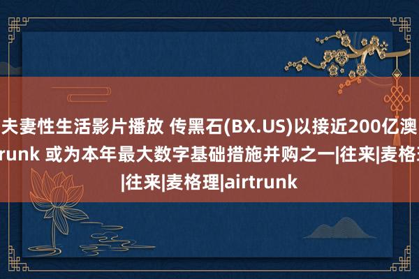 夫妻性生活影片播放 传黑石(BX.US)以接近200亿澳元收购AirTrunk 或为本年最大数字基础措施并购之一|往来|麦格理|airtrunk