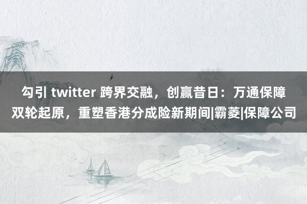 勾引 twitter 跨界交融，创赢昔日：万通保障双轮起原，重塑香港分成险新期间|霸菱|保障公司