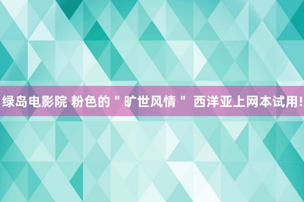 绿岛电影院 粉色的＂旷世风情＂ 西洋亚上网本试用!