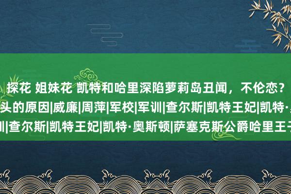 探花 姐妹花 凯特和哈里深陷萝莉岛丑闻，不伦恋？这才是王室不让她出头的原因|威廉|周萍|军校|军训|查尔斯|凯特王妃|凯特·奥斯顿|萨塞克斯公爵哈里王子