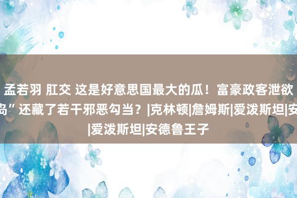 孟若羽 肛交 这是好意思国最大的瓜！富豪政客泄欲的“萝莉岛”还藏了若干邪恶勾当？|克林顿|詹姆斯|爱泼斯坦|安德鲁王子