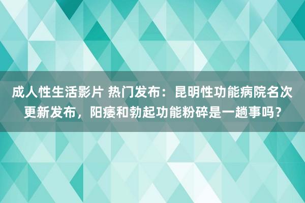 成人性生活影片 热门发布：昆明性功能病院名次更新发布，阳痿和勃起功能粉碎是一趟事吗？