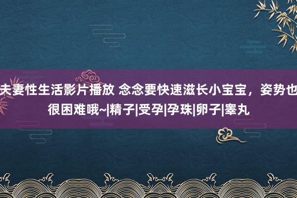 夫妻性生活影片播放 念念要快速滋长小宝宝，姿势也很困难哦~|精子|受孕|孕珠|卵子|睾丸