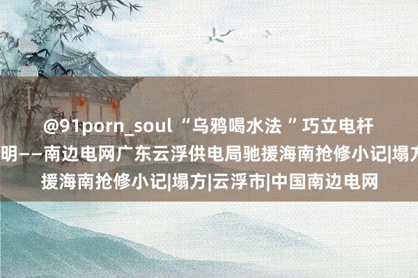 @91porn_soul “乌鸦喝水法 ”巧立电杆  云浮“电力侠”夺回光明——南边电网广东云浮供电局驰援海南抢修小记|塌方|云浮市|中国南边电网