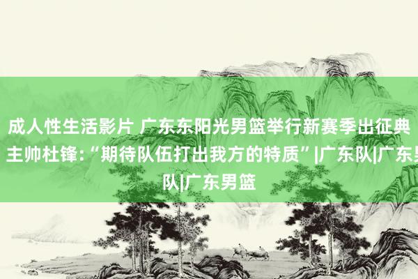 成人性生活影片 广东东阳光男篮举行新赛季出征典礼，主帅杜锋:“期待队伍打出我方的特质”|广东队|广东男篮