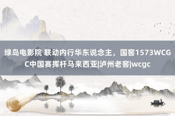 绿岛电影院 联动内行华东说念主，国窖1573WCGC中国赛挥杆马来西亚|泸州老窖|wcgc