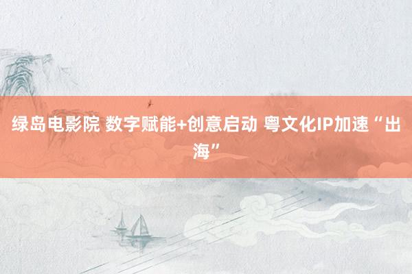 绿岛电影院 数字赋能+创意启动 粤文化IP加速“出海”